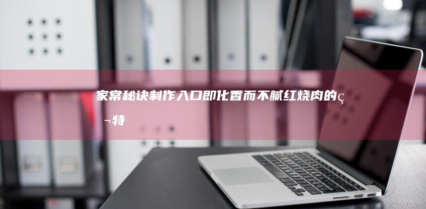 家常秘诀：制作入口即化、香而不腻红烧肉的独特方法